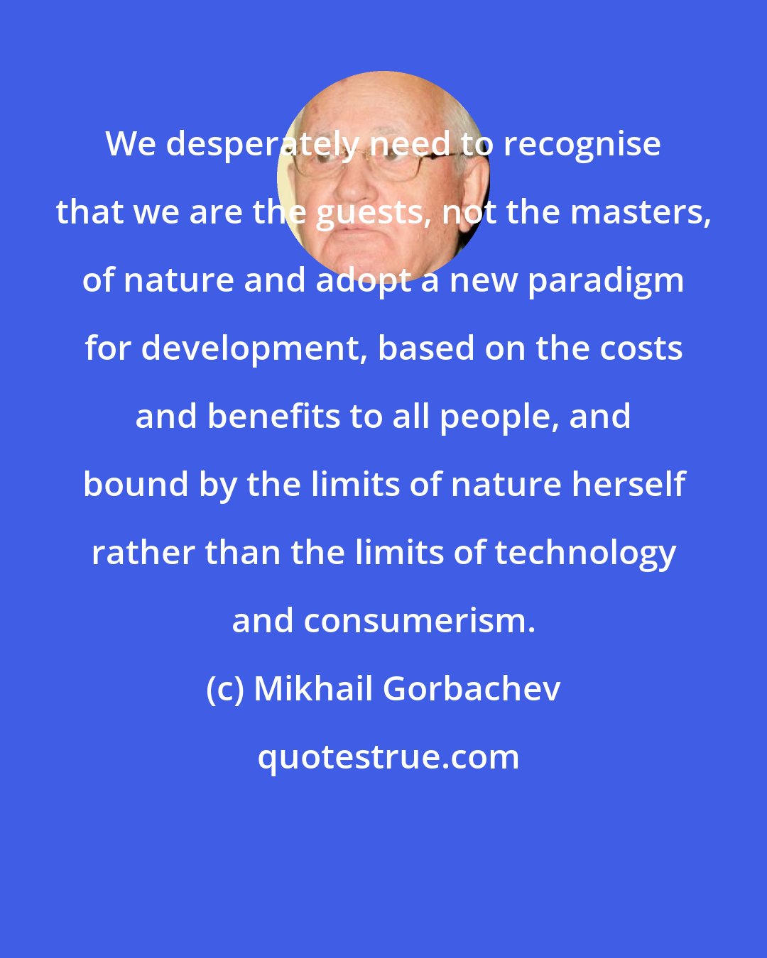 Mikhail Gorbachev: We desperately need to recognise that we are the guests, not the masters, of nature and adopt a new paradigm for development, based on the costs and benefits to all people, and bound by the limits of nature herself rather than the limits of technology and consumerism.