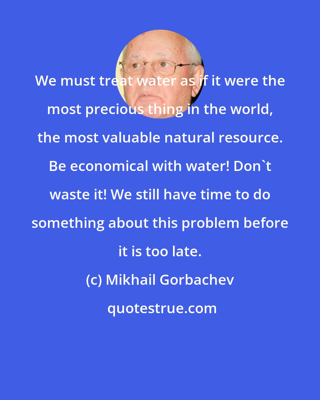 Mikhail Gorbachev: We must treat water as if it were the most precious thing in the world, the most valuable natural resource. Be economical with water! Don't waste it! We still have time to do something about this problem before it is too late.