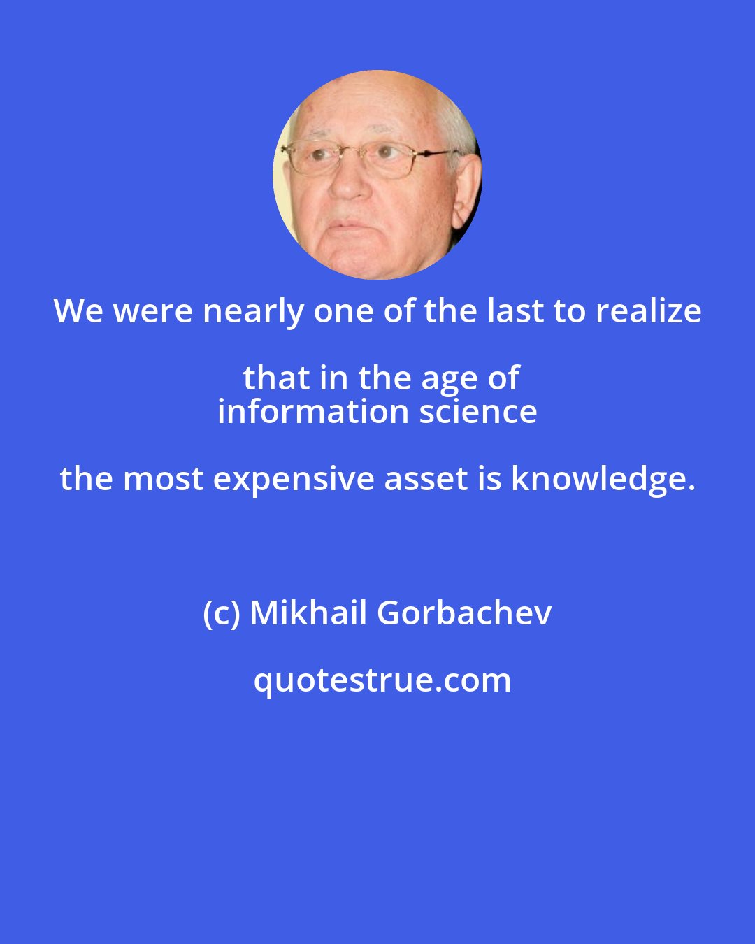 Mikhail Gorbachev: We were nearly one of the last to realize that in the age of
 information science the most expensive asset is knowledge.