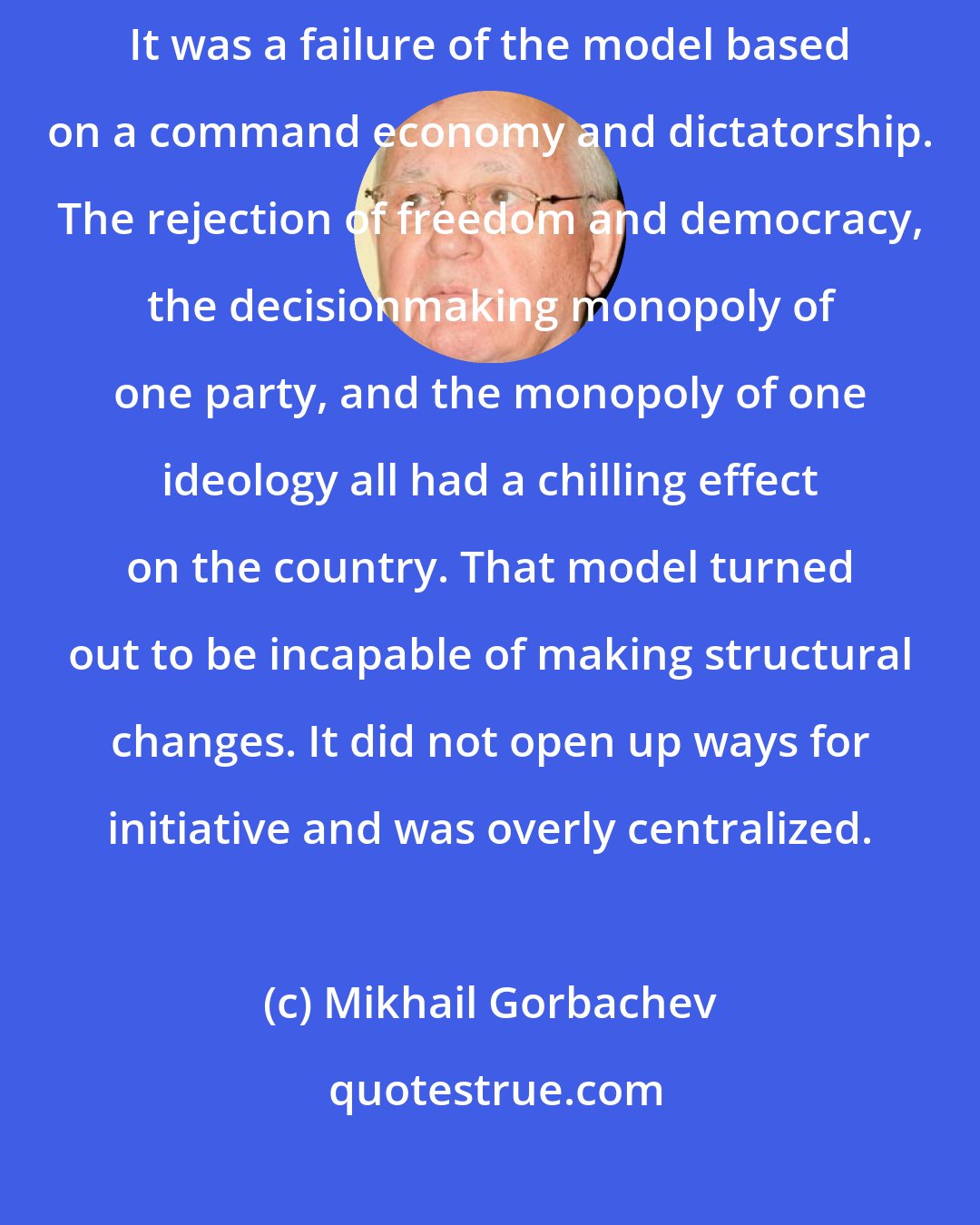 Mikhail Gorbachev: What happened to the Soviet Union happened mainly for domestic reasons. It was a failure of the model based on a command economy and dictatorship. The rejection of freedom and democracy, the decisionmaking monopoly of one party, and the monopoly of one ideology all had a chilling effect on the country. That model turned out to be incapable of making structural changes. It did not open up ways for initiative and was overly centralized.