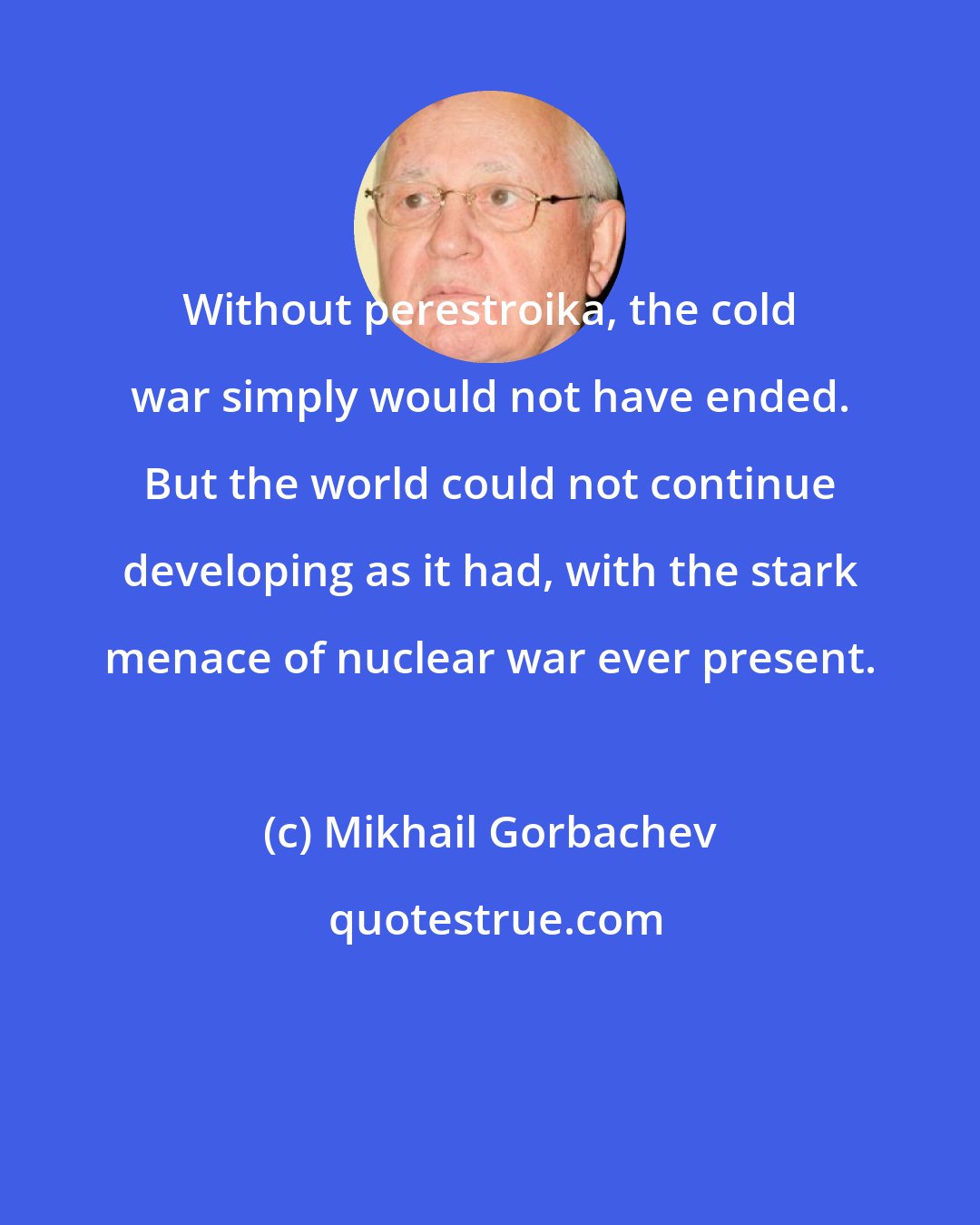 Mikhail Gorbachev: Without perestroika, the cold war simply would not have ended. But the world could not continue developing as it had, with the stark menace of nuclear war ever present.