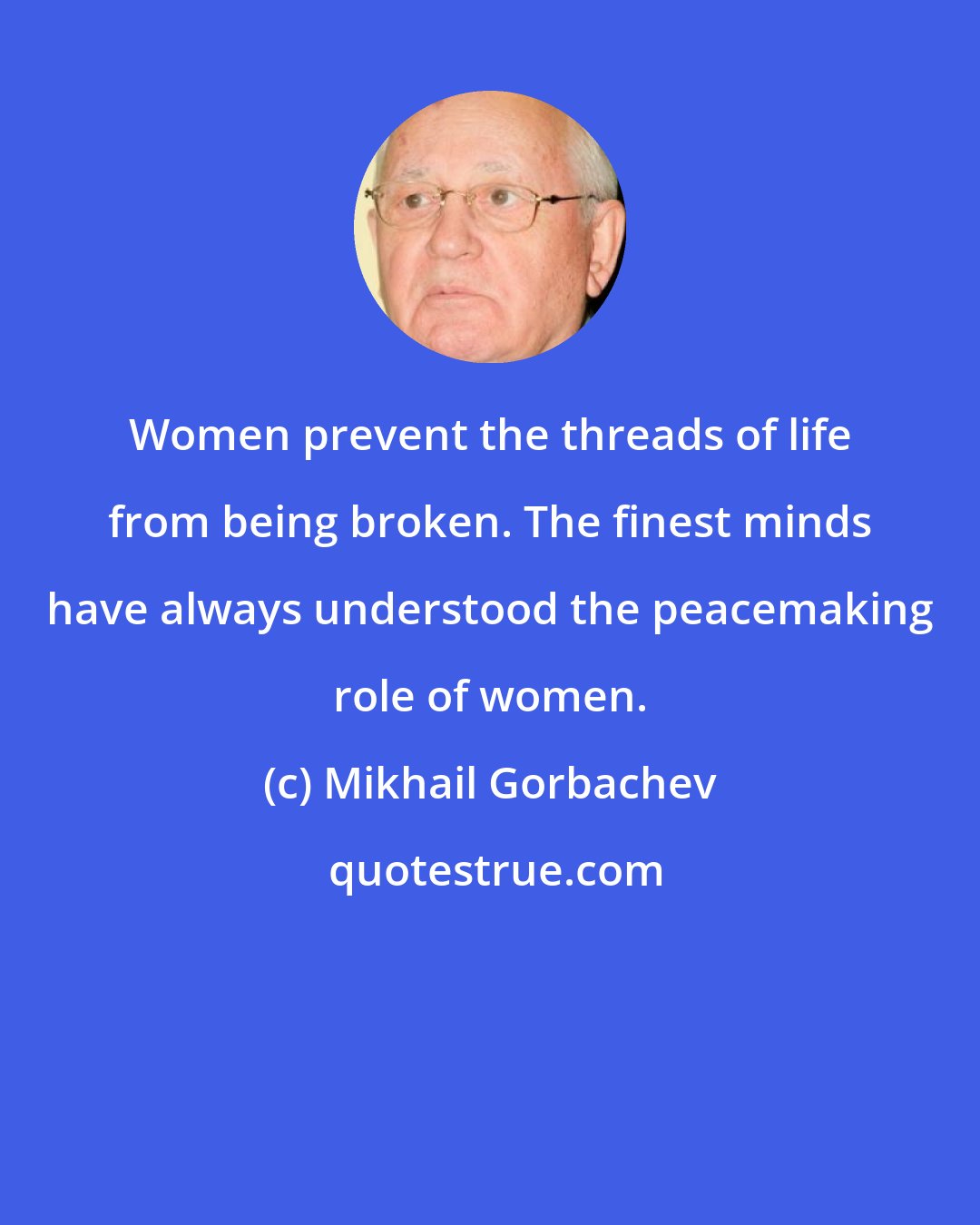 Mikhail Gorbachev: Women prevent the threads of life from being broken. The finest minds have always understood the peacemaking role of women.