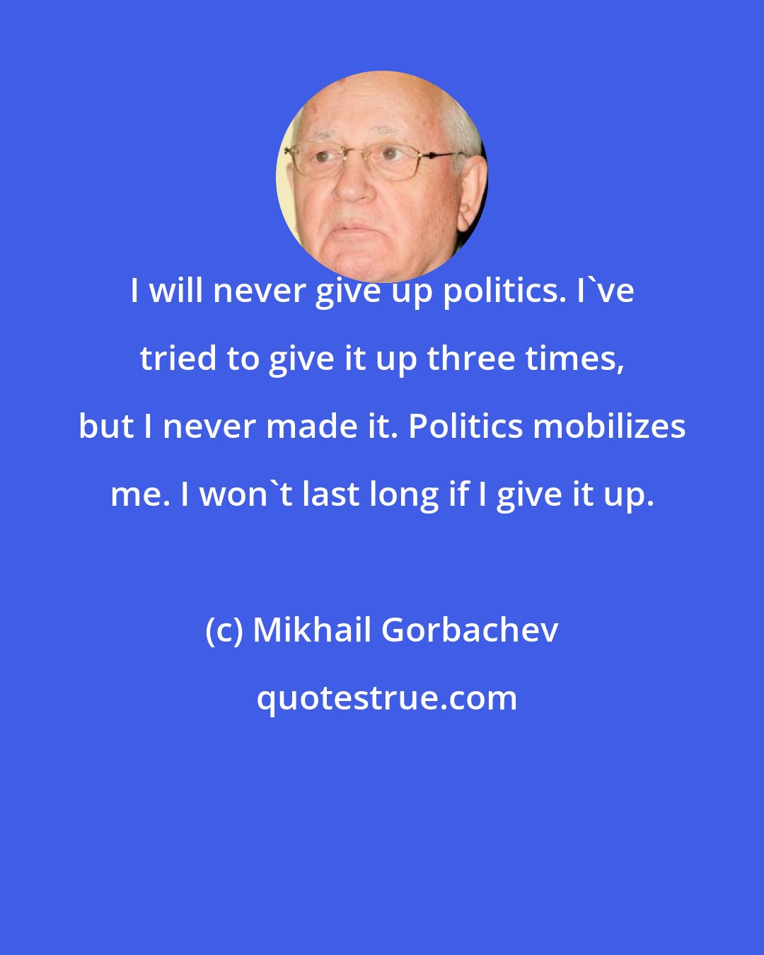 Mikhail Gorbachev: I will never give up politics. I've tried to give it up three times, but I never made it. Politics mobilizes me. I won't last long if I give it up.