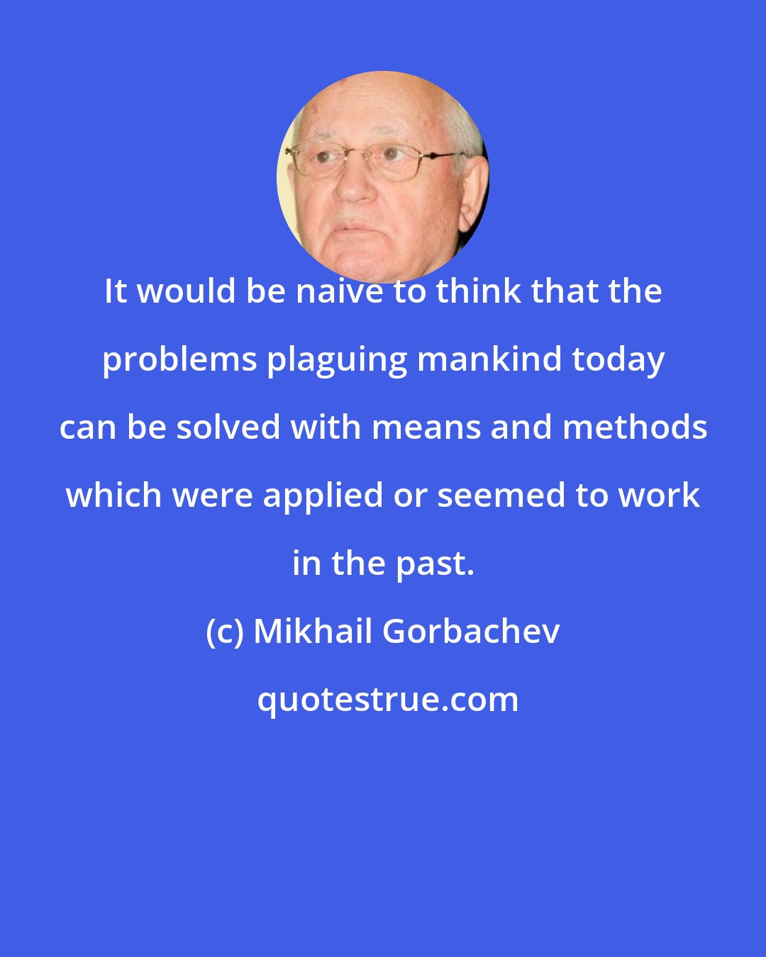 Mikhail Gorbachev: It would be naive to think that the problems plaguing mankind today can be solved with means and methods which were applied or seemed to work in the past.