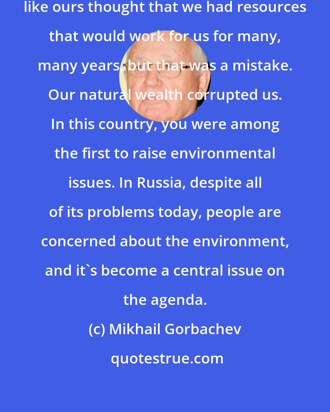 Mikhail Gorbachev: Many people who live in big countries like ours thought that we had resources that would work for us for many, many years, but that was a mistake. Our natural wealth corrupted us. In this country, you were among the first to raise environmental issues. In Russia, despite all of its problems today, people are concerned about the environment, and it's become a central issue on the agenda.