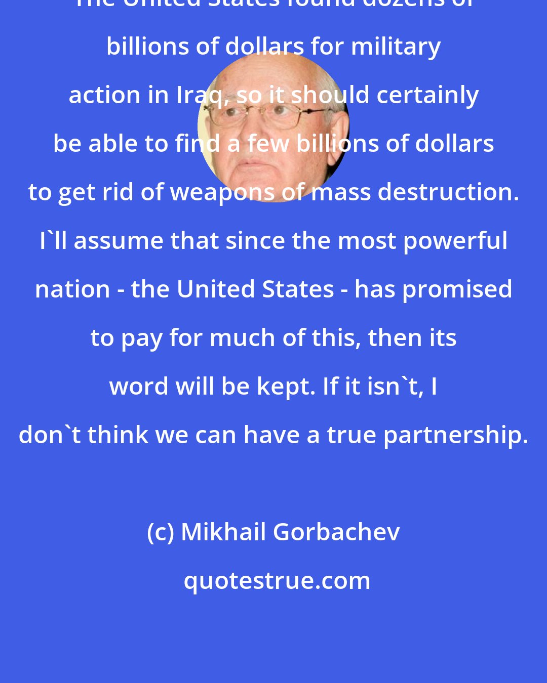 Mikhail Gorbachev: The United States found dozens of billions of dollars for military action in Iraq, so it should certainly be able to find a few billions of dollars to get rid of weapons of mass destruction. I'll assume that since the most powerful nation - the United States - has promised to pay for much of this, then its word will be kept. If it isn't, I don't think we can have a true partnership.