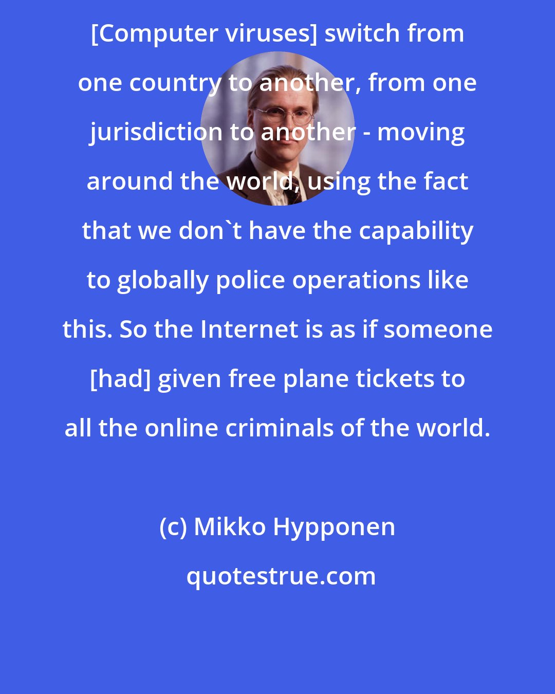 Mikko Hypponen: [Computer viruses] switch from one country to another, from one jurisdiction to another - moving around the world, using the fact that we don't have the capability to globally police operations like this. So the Internet is as if someone [had] given free plane tickets to all the online criminals of the world.