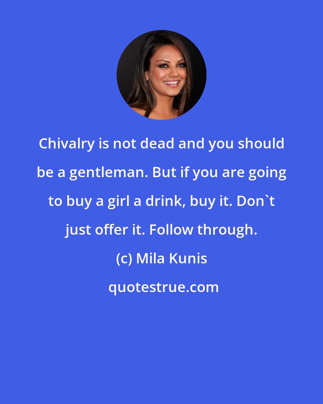 Mila Kunis: Chivalry is not dead and you should be a gentleman. But if you are going to buy a girl a drink, buy it. Don't just offer it. Follow through.