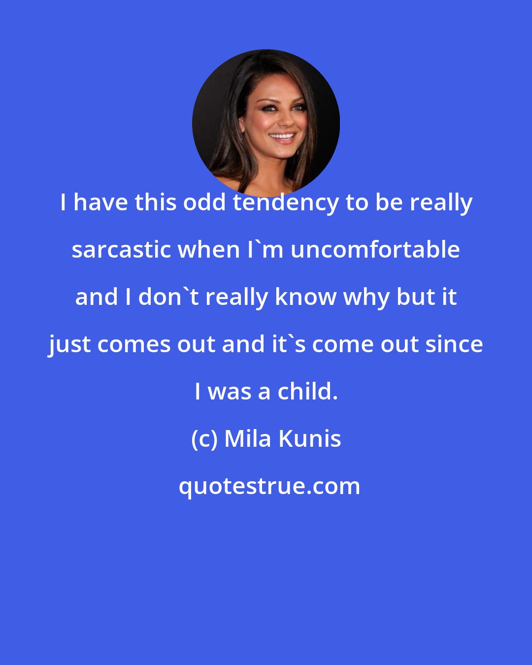 Mila Kunis: I have this odd tendency to be really sarcastic when I'm uncomfortable and I don't really know why but it just comes out and it's come out since I was a child.