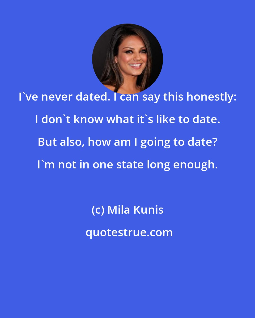 Mila Kunis: I've never dated. I can say this honestly: I don't know what it's like to date. But also, how am I going to date? I'm not in one state long enough.