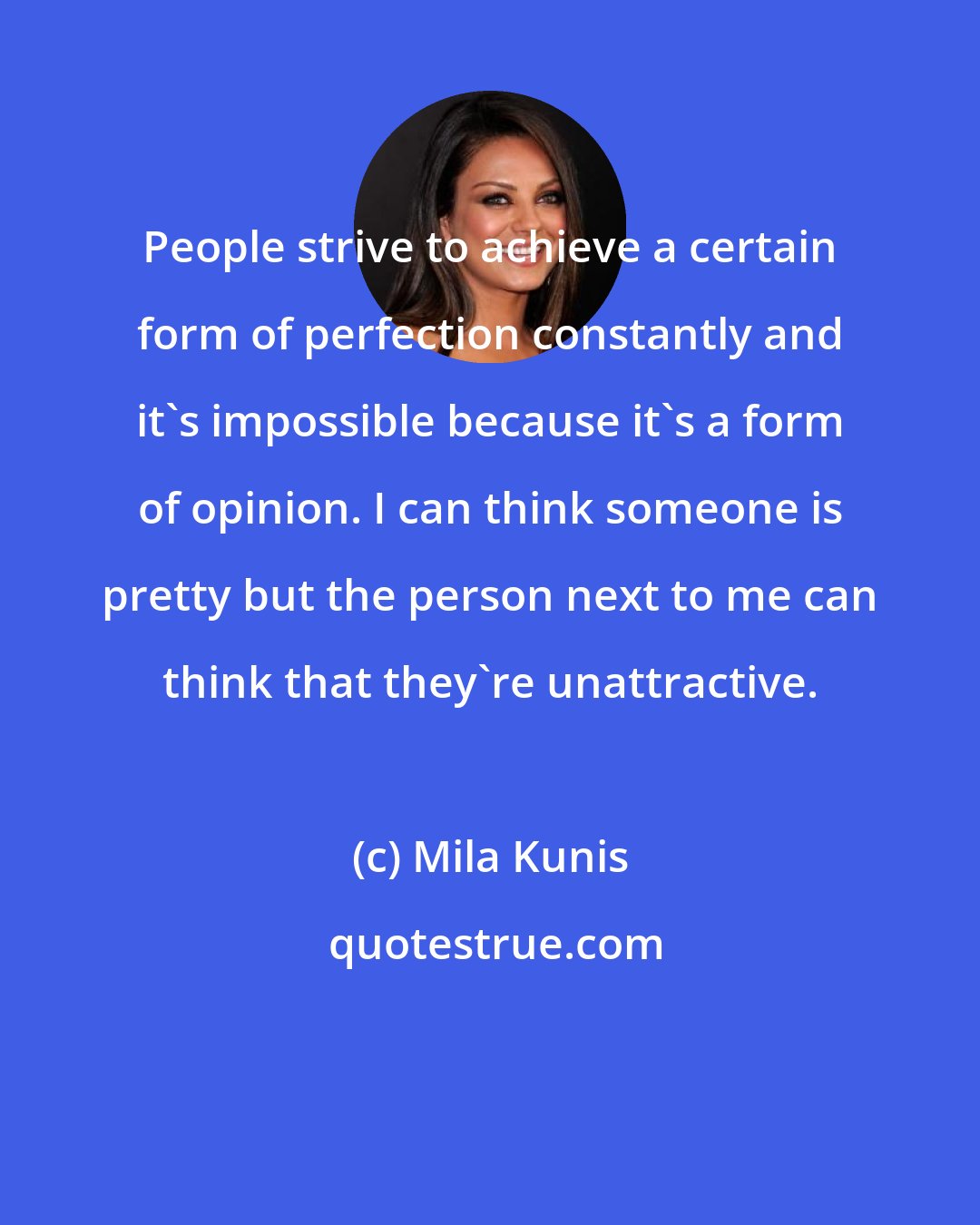 Mila Kunis: People strive to achieve a certain form of perfection constantly and it's impossible because it's a form of opinion. I can think someone is pretty but the person next to me can think that they're unattractive.