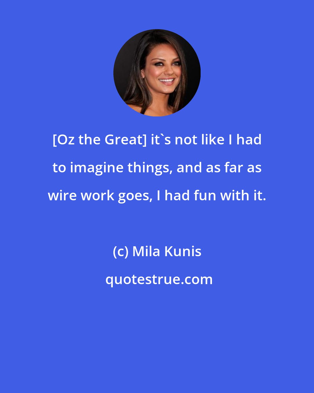 Mila Kunis: [Oz the Great] it's not like I had to imagine things, and as far as wire work goes, I had fun with it.