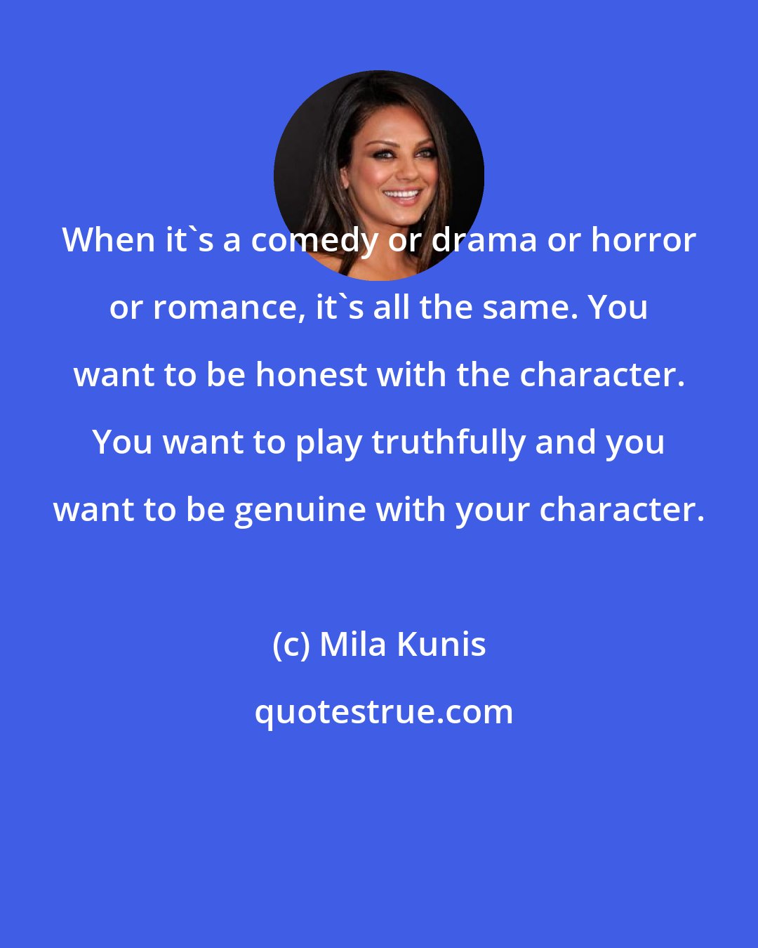 Mila Kunis: When it's a comedy or drama or horror or romance, it's all the same. You want to be honest with the character. You want to play truthfully and you want to be genuine with your character.