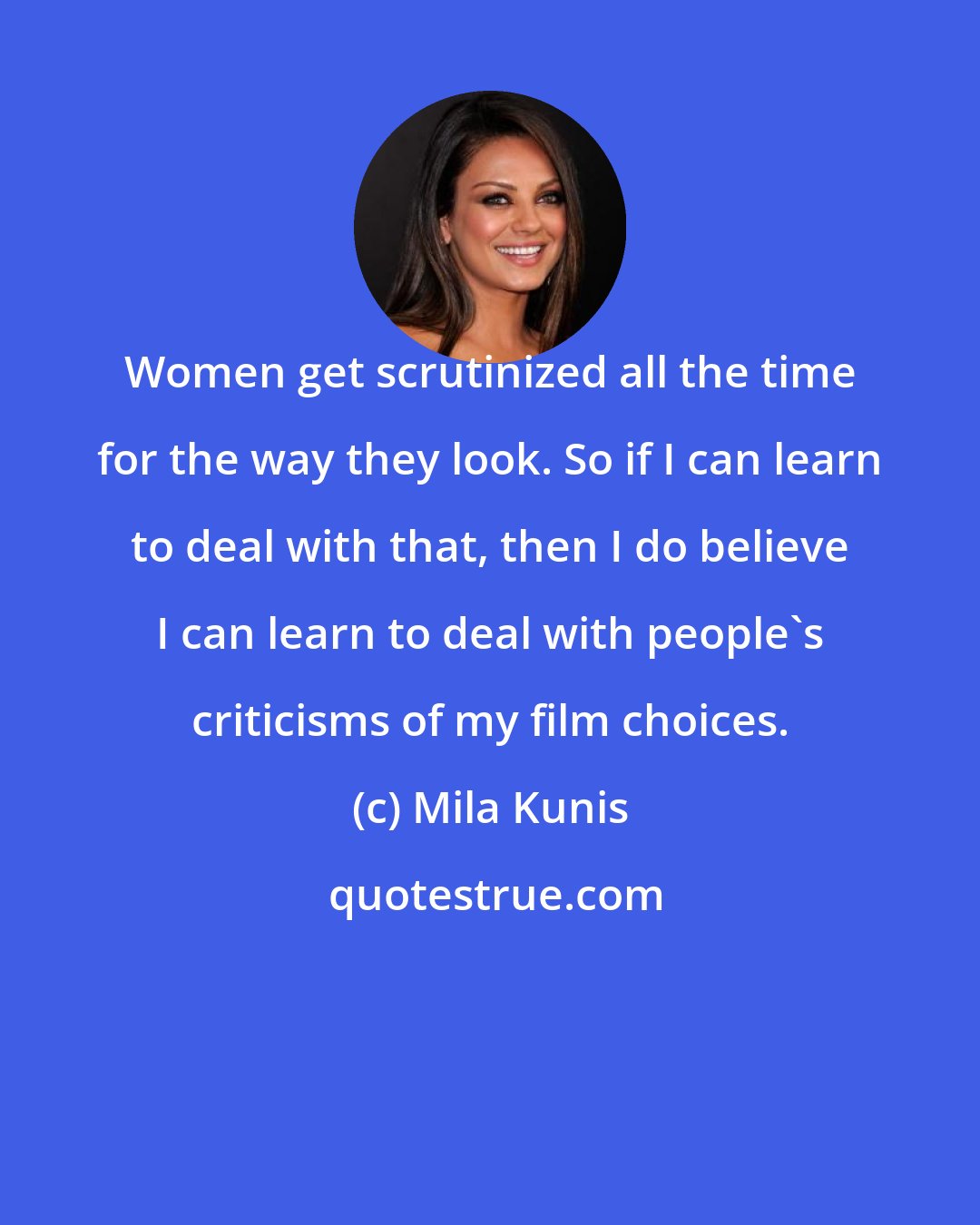 Mila Kunis: Women get scrutinized all the time for the way they look. So if I can learn to deal with that, then I do believe I can learn to deal with people's criticisms of my film choices.