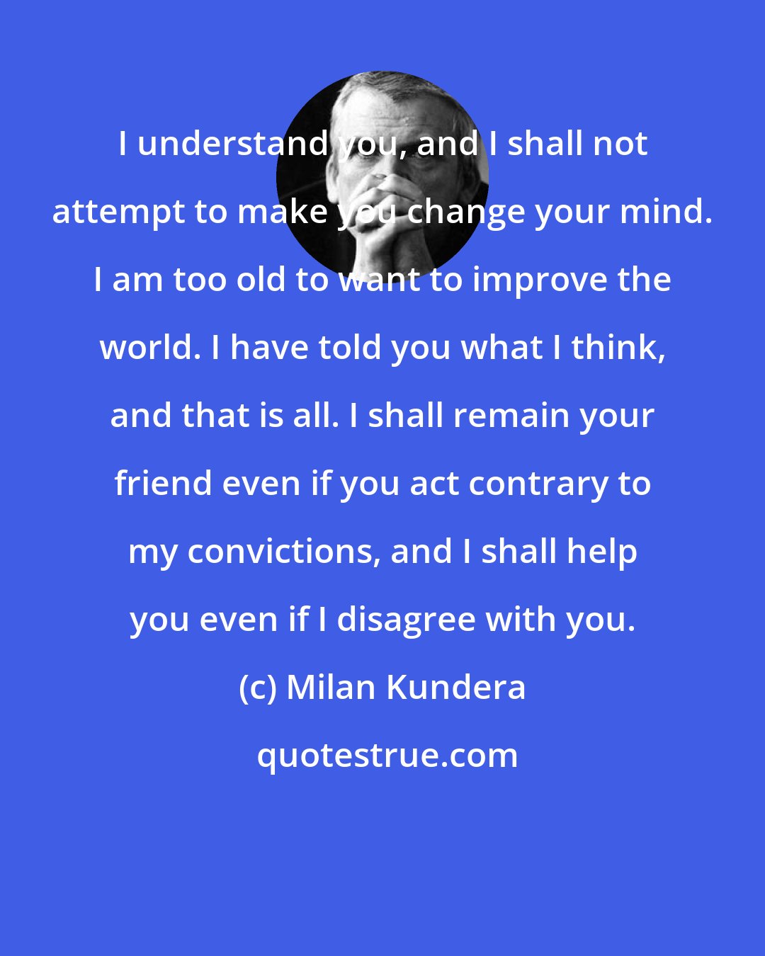 Milan Kundera: I understand you, and I shall not attempt to make you change your mind. I am too old to want to improve the world. I have told you what I think, and that is all. I shall remain your friend even if you act contrary to my convictions, and I shall help you even if I disagree with you.