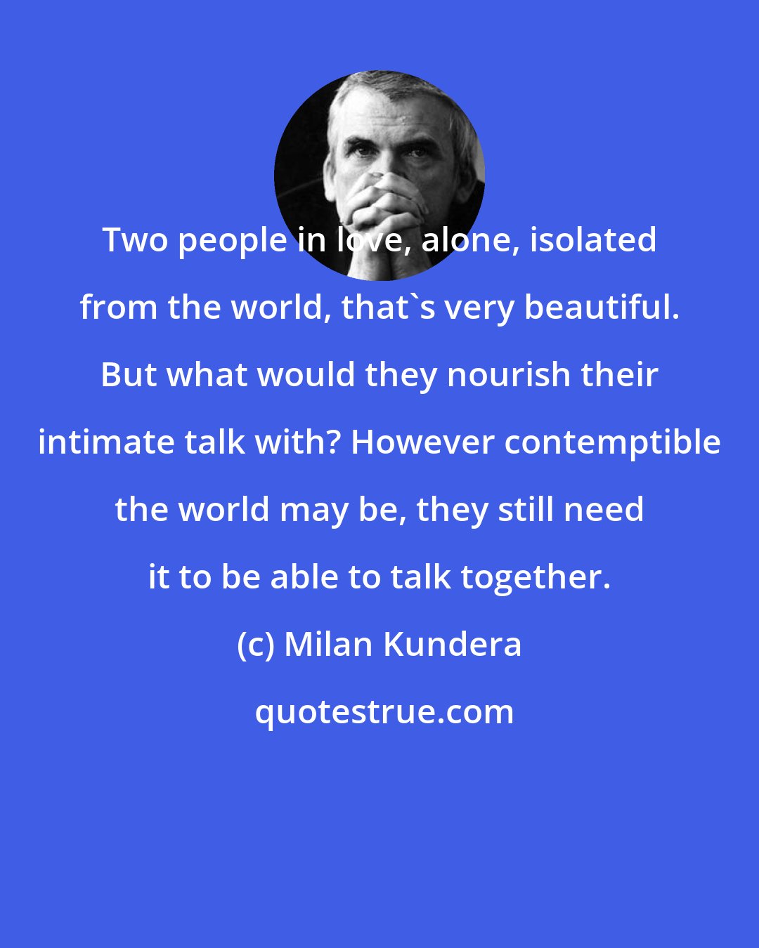 Milan Kundera: Two people in love, alone, isolated from the world, that's very beautiful. But what would they nourish their intimate talk with? However contemptible the world may be, they still need it to be able to talk together.