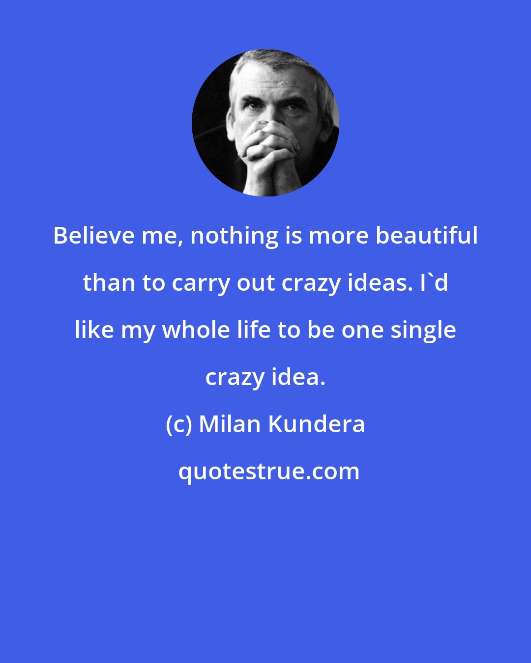Milan Kundera: Believe me, nothing is more beautiful than to carry out crazy ideas. I'd like my whole life to be one single crazy idea.