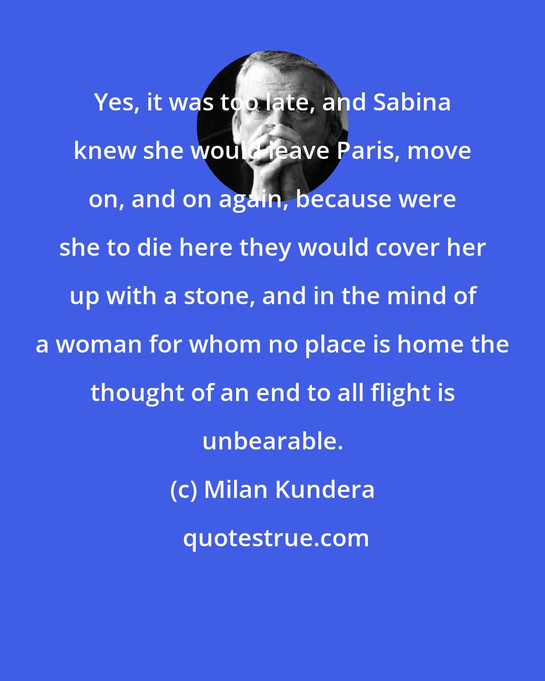 Milan Kundera: Yes, it was too late, and Sabina knew she would leave Paris, move on, and on again, because were she to die here they would cover her up with a stone, and in the mind of a woman for whom no place is home the thought of an end to all flight is unbearable.