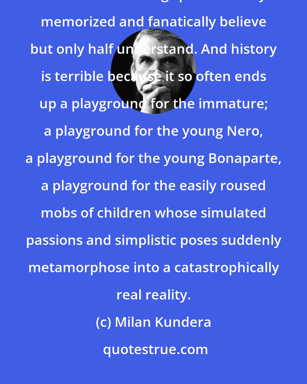 Milan Kundera: Youth is terrible: it is a stage trod by children in buskins and a variety of costumes mouthing speeches they've memorized and fanatically believe but only half understand. And history is terrible because it so often ends up a playground for the immature; a playground for the young Nero, a playground for the young Bonaparte, a playground for the easily roused mobs of children whose simulated passions and simplistic poses suddenly metamorphose into a catastrophically real reality.