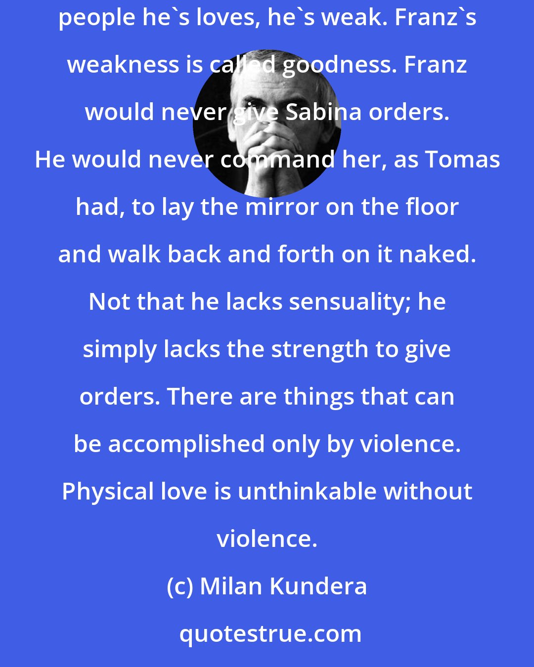 Milan Kundera: But deep down she said to herself, Franz maybe strong, but his strength is directed outward; when it comes to the people he lives with, the people he's loves, he's weak. Franz's weakness is called goodness. Franz would never give Sabina orders. He would never command her, as Tomas had, to lay the mirror on the floor and walk back and forth on it naked. Not that he lacks sensuality; he simply lacks the strength to give orders. There are things that can be accomplished only by violence. Physical love is unthinkable without violence.