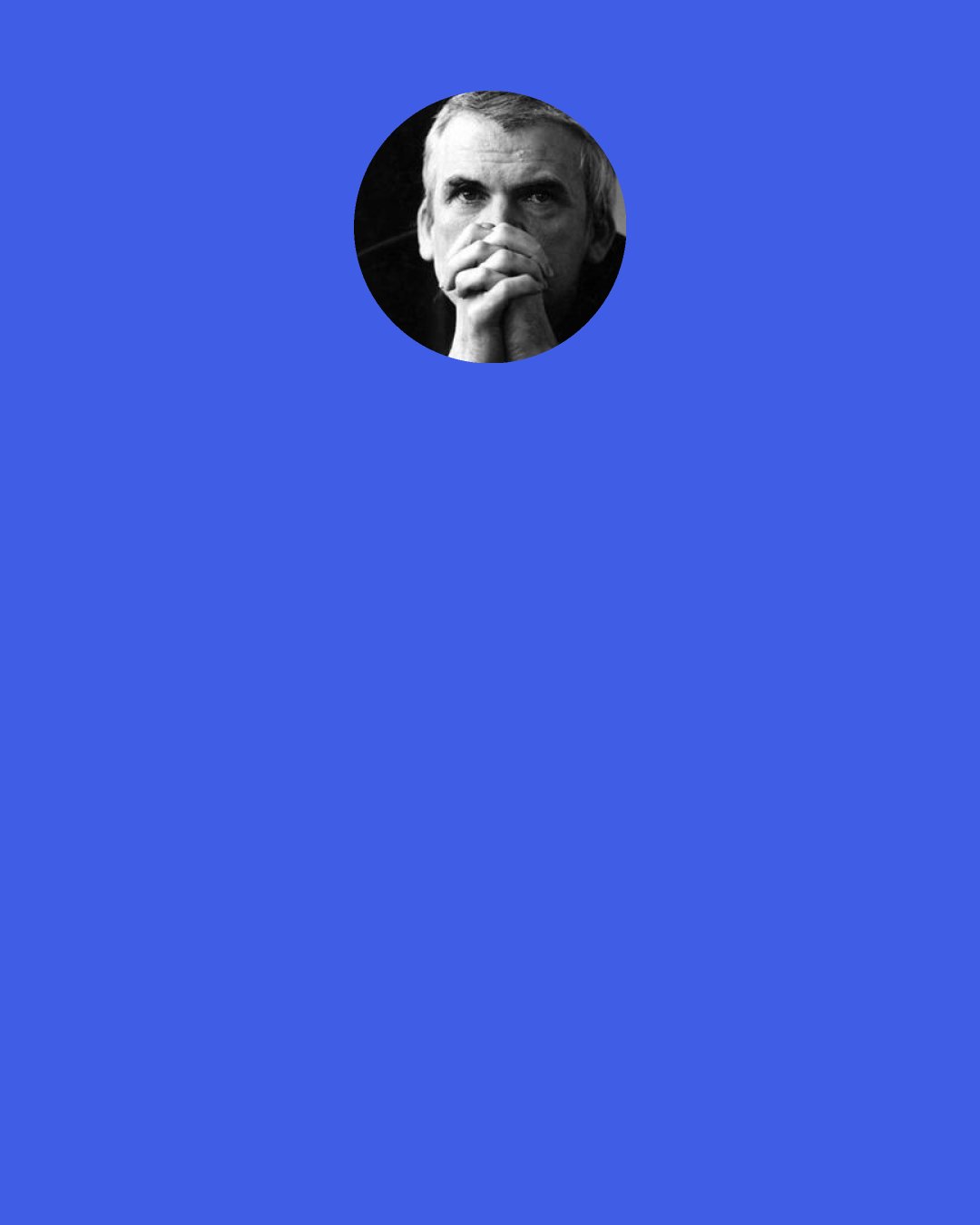 Milan Kundera: She had an overwhelming desire to tell him, like the most banal of women. Don't let me go, hold me tight, make me your plaything, your slave, be strong! But they were words she could not say. The only thing she said when he released her from his embrace was, "You don't know how happy I am to be with you." That was the most her reserved nature allowed her to express.