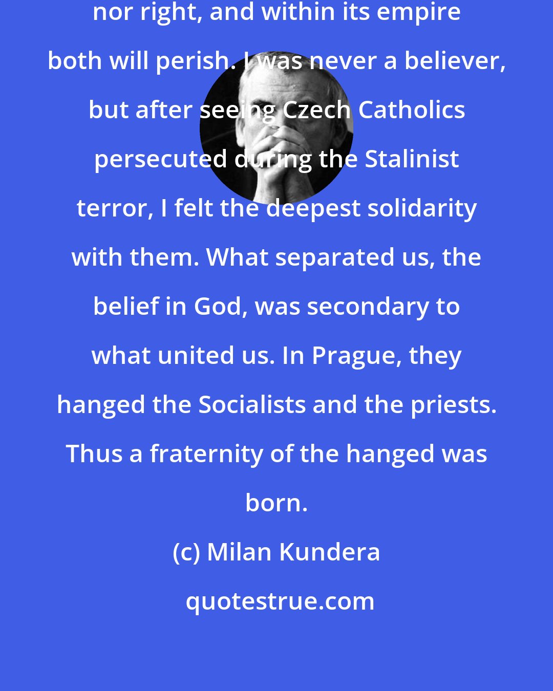 Milan Kundera: Totalitarianism is neither left nor right, and within its empire both will perish. I was never a believer, but after seeing Czech Catholics persecuted during the Stalinist terror, I felt the deepest solidarity with them. What separated us, the belief in God, was secondary to what united us. In Prague, they hanged the Socialists and the priests. Thus a fraternity of the hanged was born.