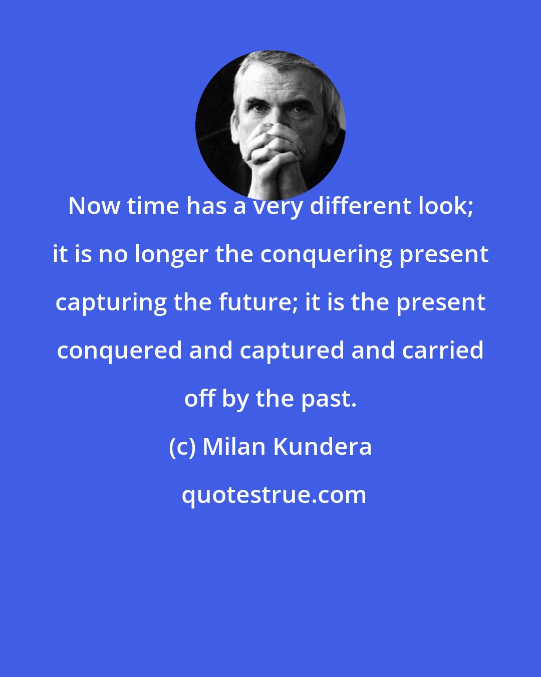 Milan Kundera: Now time has a very different look; it is no longer the conquering present capturing the future; it is the present conquered and captured and carried off by the past.