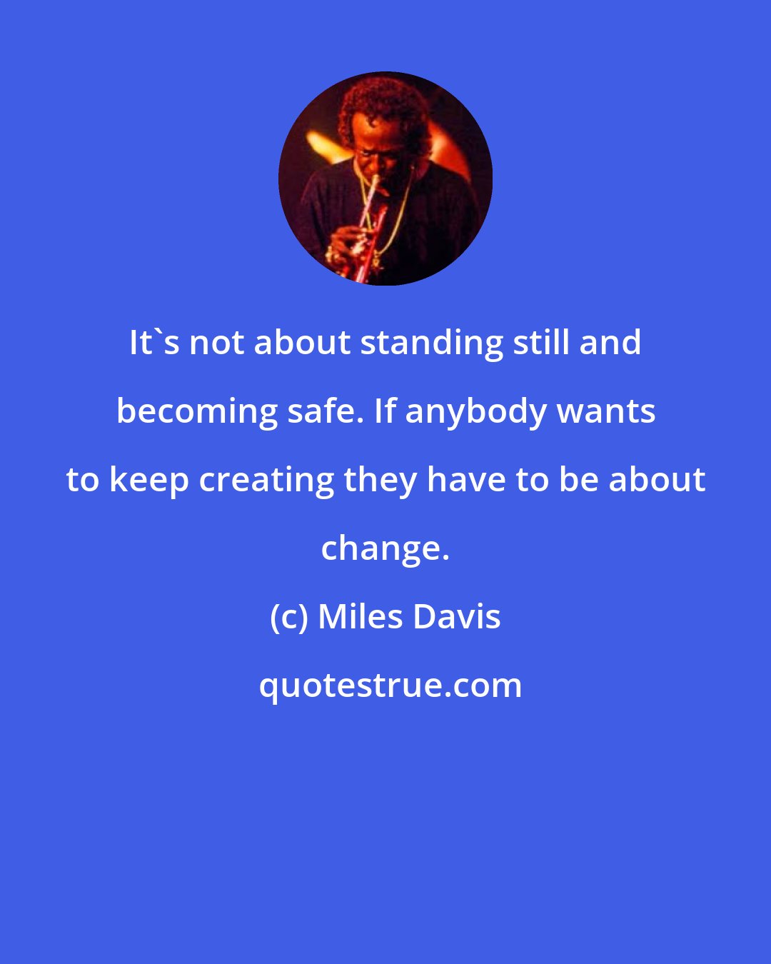 Miles Davis: It's not about standing still and becoming safe. If anybody wants to keep creating they have to be about change.