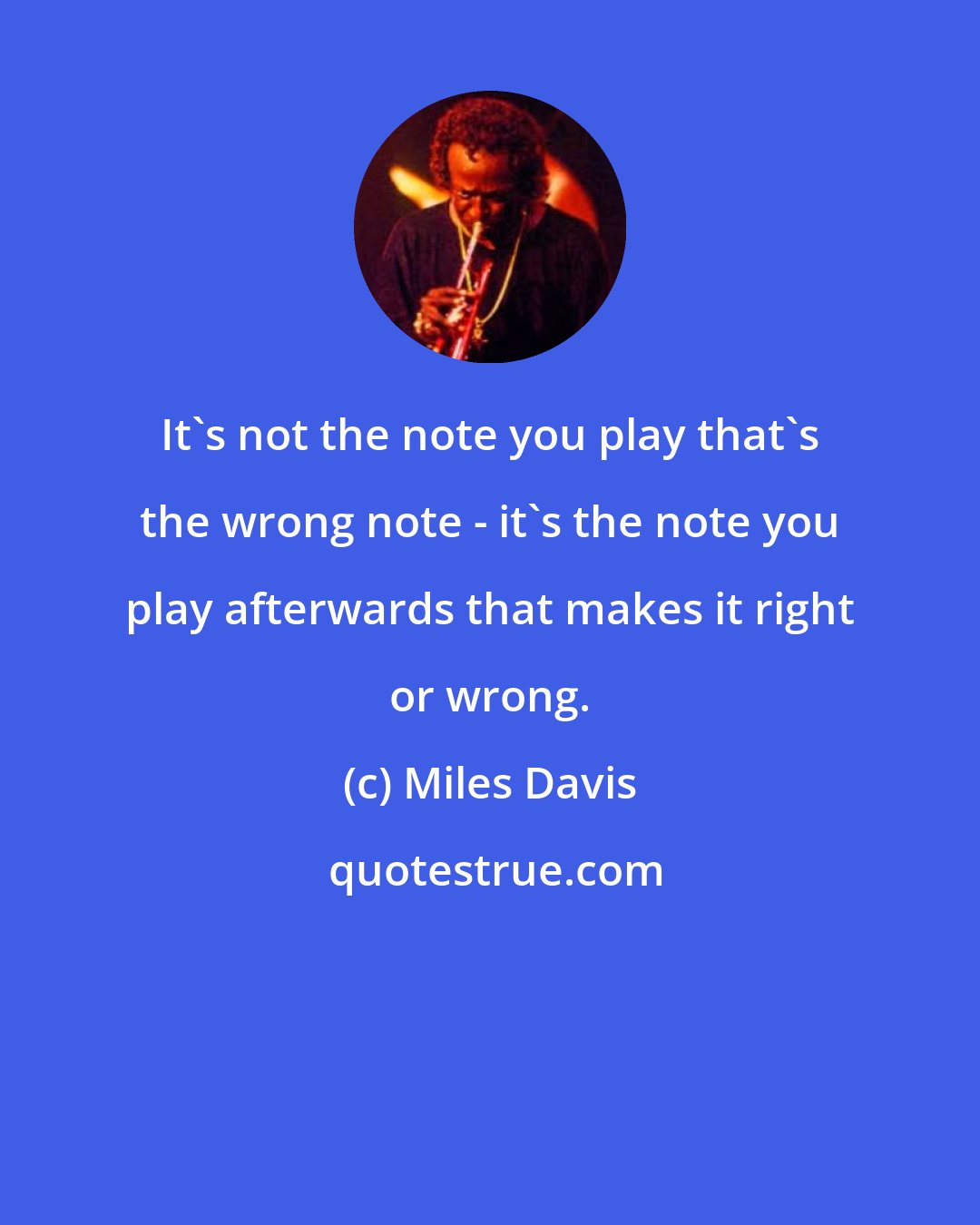 Miles Davis: It's not the note you play that's the wrong note - it's the note you play afterwards that makes it right or wrong.
