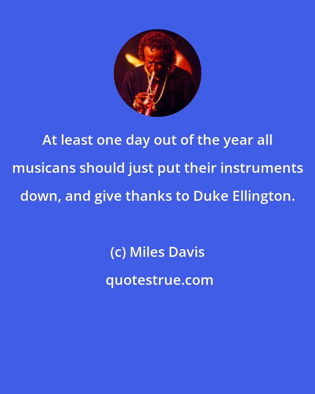 Miles Davis: At least one day out of the year all musicans should just put their instruments down, and give thanks to Duke Ellington.