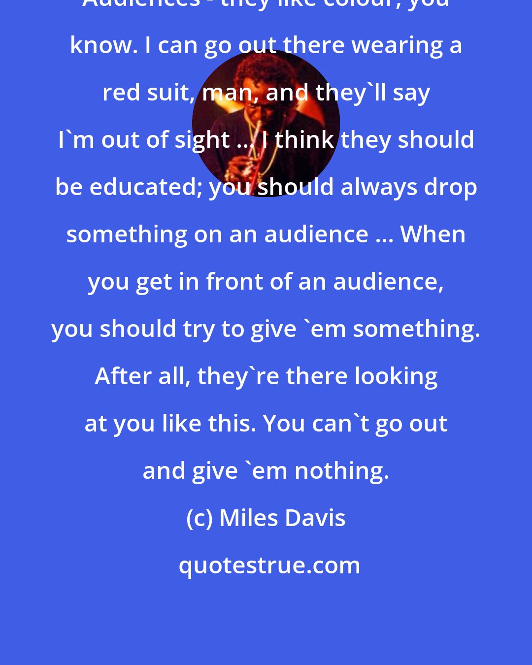 Miles Davis: Audiences - they like colour, you know. I can go out there wearing a red suit, man, and they'll say I'm out of sight ... I think they should be educated; you should always drop something on an audience ... When you get in front of an audience, you should try to give 'em something. After all, they're there looking at you like this. You can't go out and give 'em nothing.