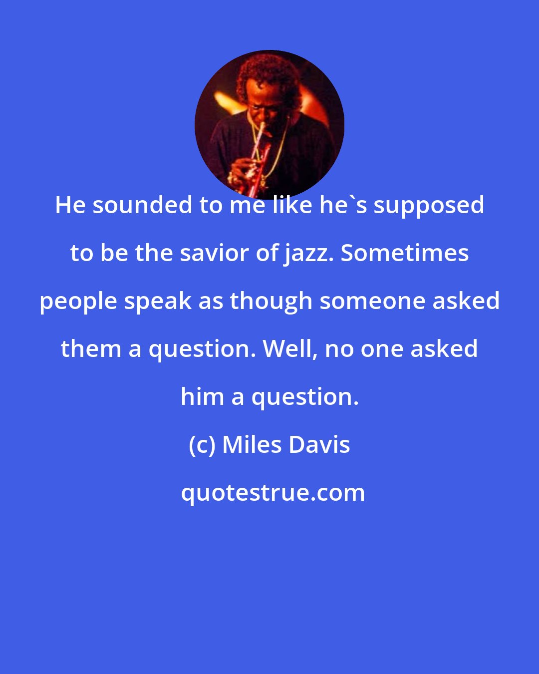 Miles Davis: He sounded to me like he's supposed to be the savior of jazz. Sometimes people speak as though someone asked them a question. Well, no one asked him a question.