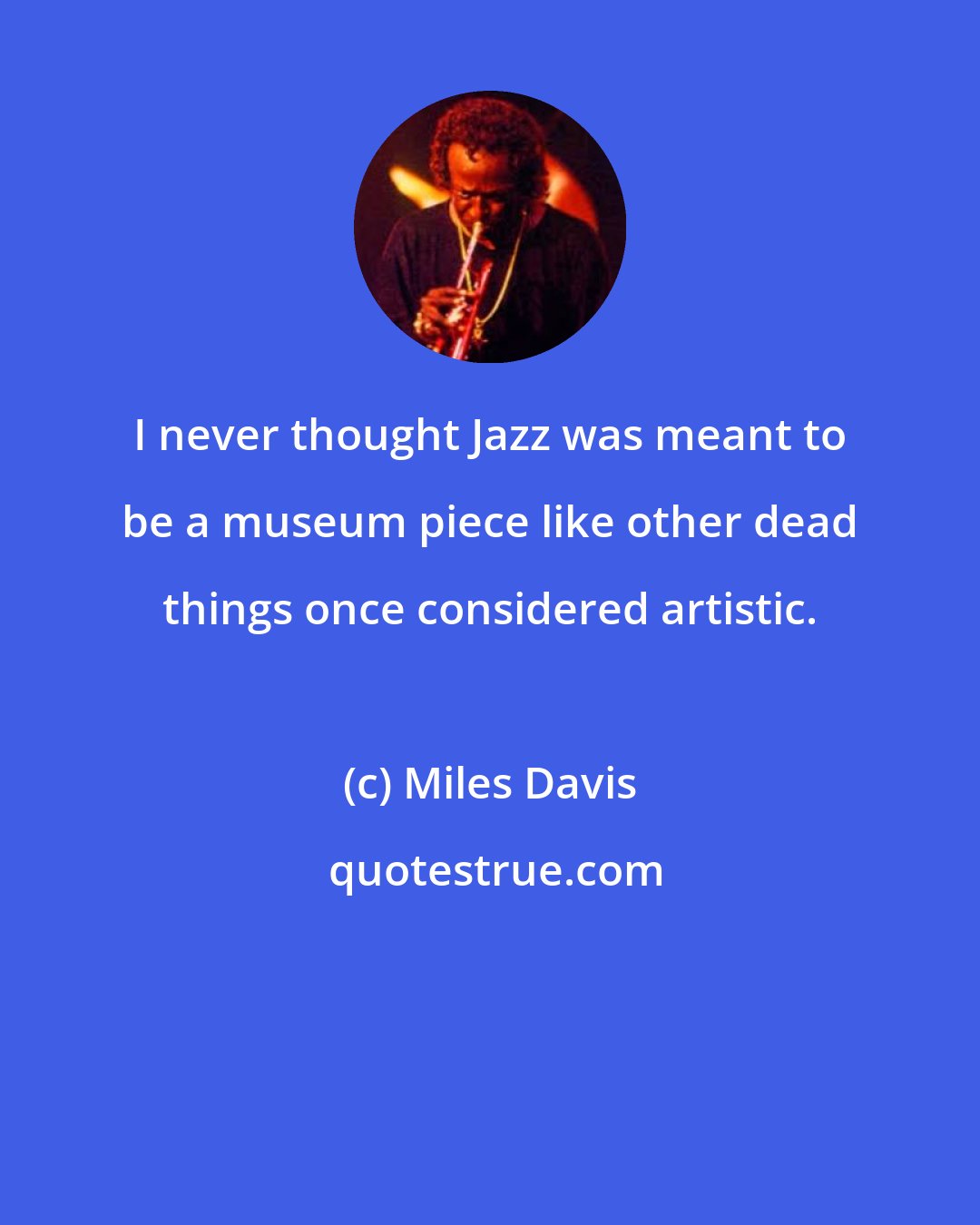 Miles Davis: I never thought Jazz was meant to be a museum piece like other dead things once considered artistic.