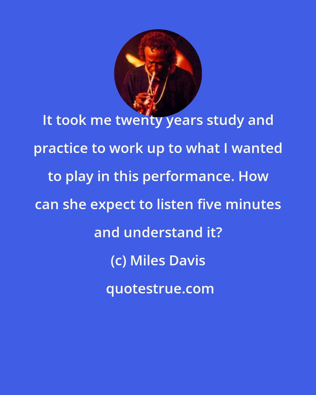 Miles Davis: It took me twenty years study and practice to work up to what I wanted to play in this performance. How can she expect to listen five minutes and understand it?