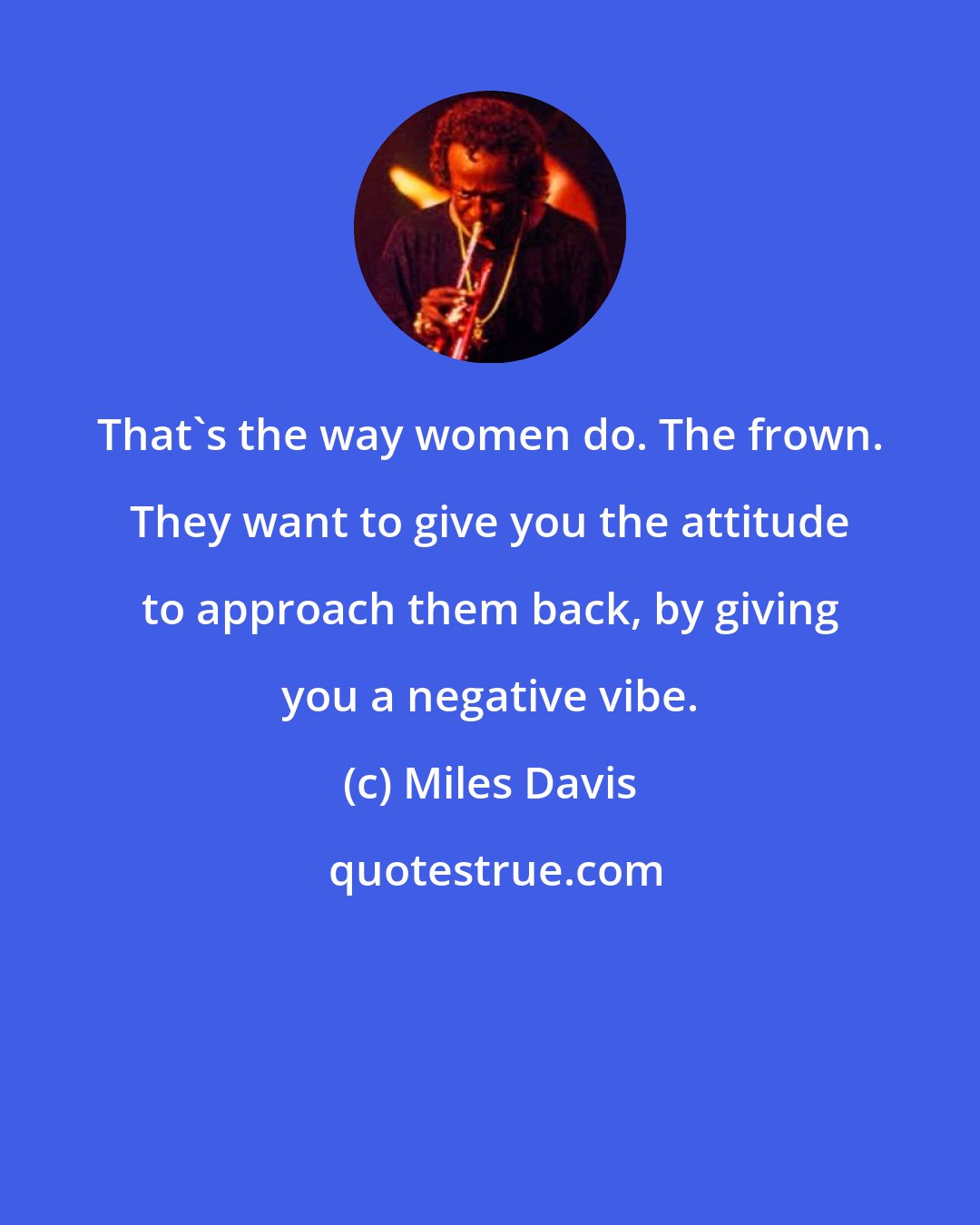 Miles Davis: That's the way women do. The frown. They want to give you the attitude to approach them back, by giving you a negative vibe.