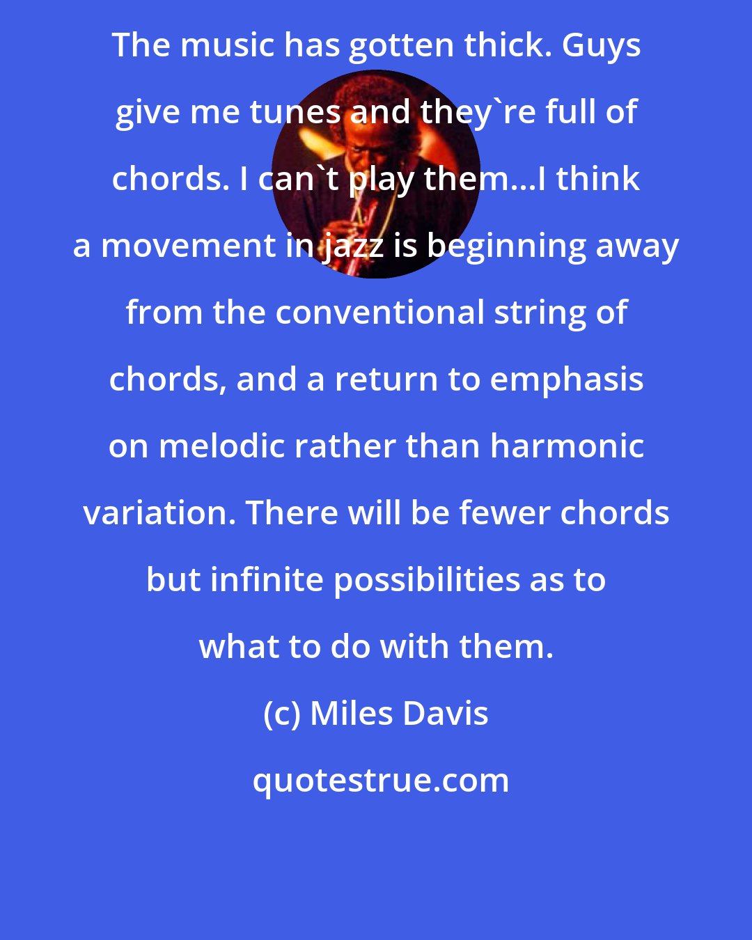 Miles Davis: The music has gotten thick. Guys give me tunes and they're full of chords. I can't play them...I think a movement in jazz is beginning away from the conventional string of chords, and a return to emphasis on melodic rather than harmonic variation. There will be fewer chords but infinite possibilities as to what to do with them.