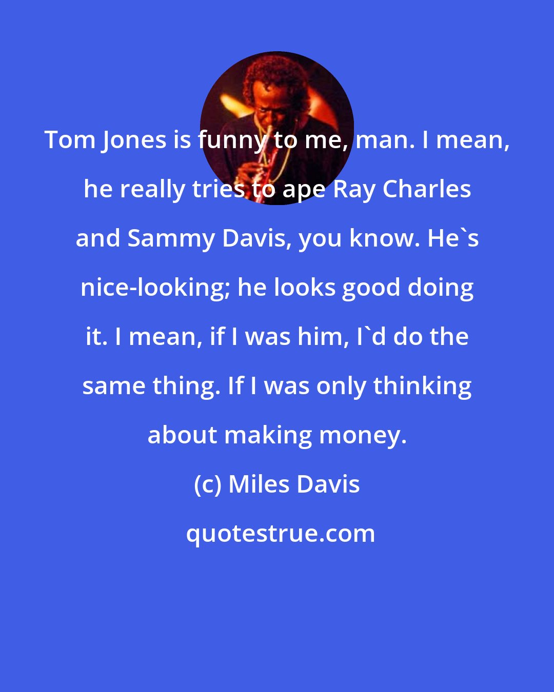 Miles Davis: Tom Jones is funny to me, man. I mean, he really tries to ape Ray Charles and Sammy Davis, you know. He's nice-looking; he looks good doing it. I mean, if I was him, I'd do the same thing. If I was only thinking about making money.