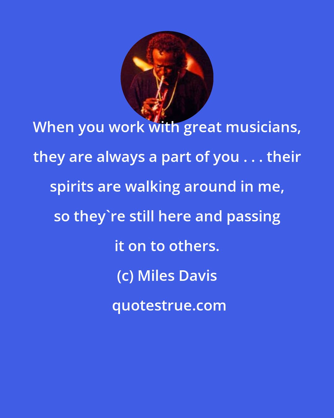 Miles Davis: When you work with great musicians, they are always a part of you . . . their spirits are walking around in me, so they're still here and passing it on to others.