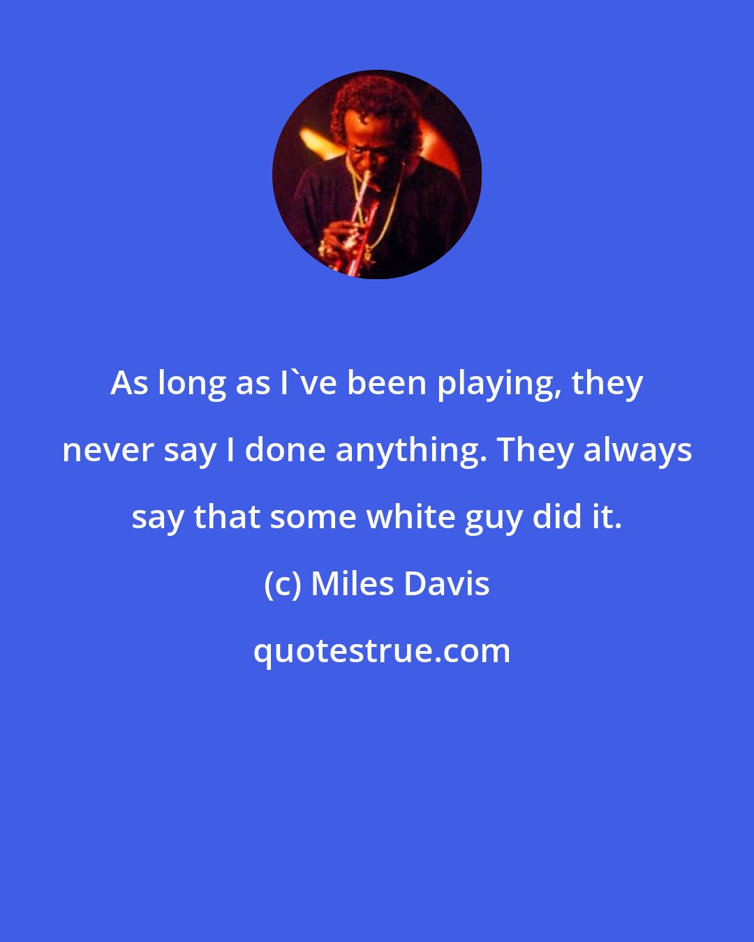 Miles Davis: As long as I've been playing, they never say I done anything. They always say that some white guy did it.