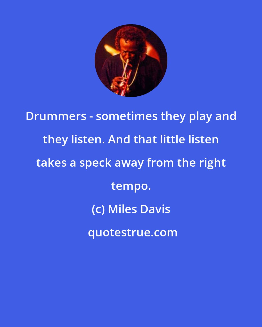 Miles Davis: Drummers - sometimes they play and they listen. And that little listen takes a speck away from the right tempo.