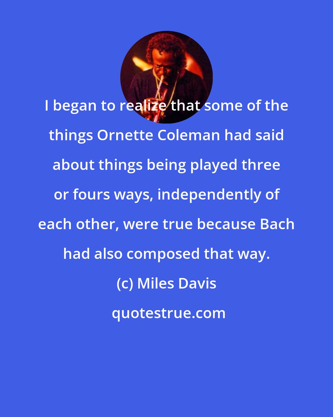 Miles Davis: I began to realize that some of the things Ornette Coleman had said about things being played three or fours ways, independently of each other, were true because Bach had also composed that way.