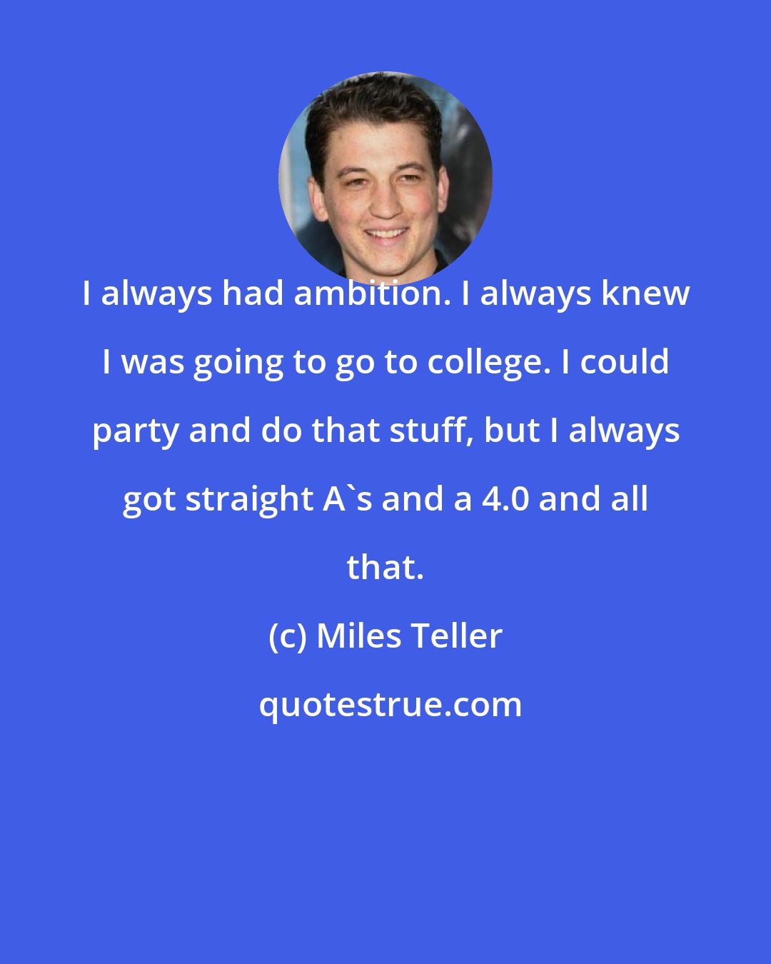 Miles Teller: I always had ambition. I always knew I was going to go to college. I could party and do that stuff, but I always got straight A's and a 4.0 and all that.