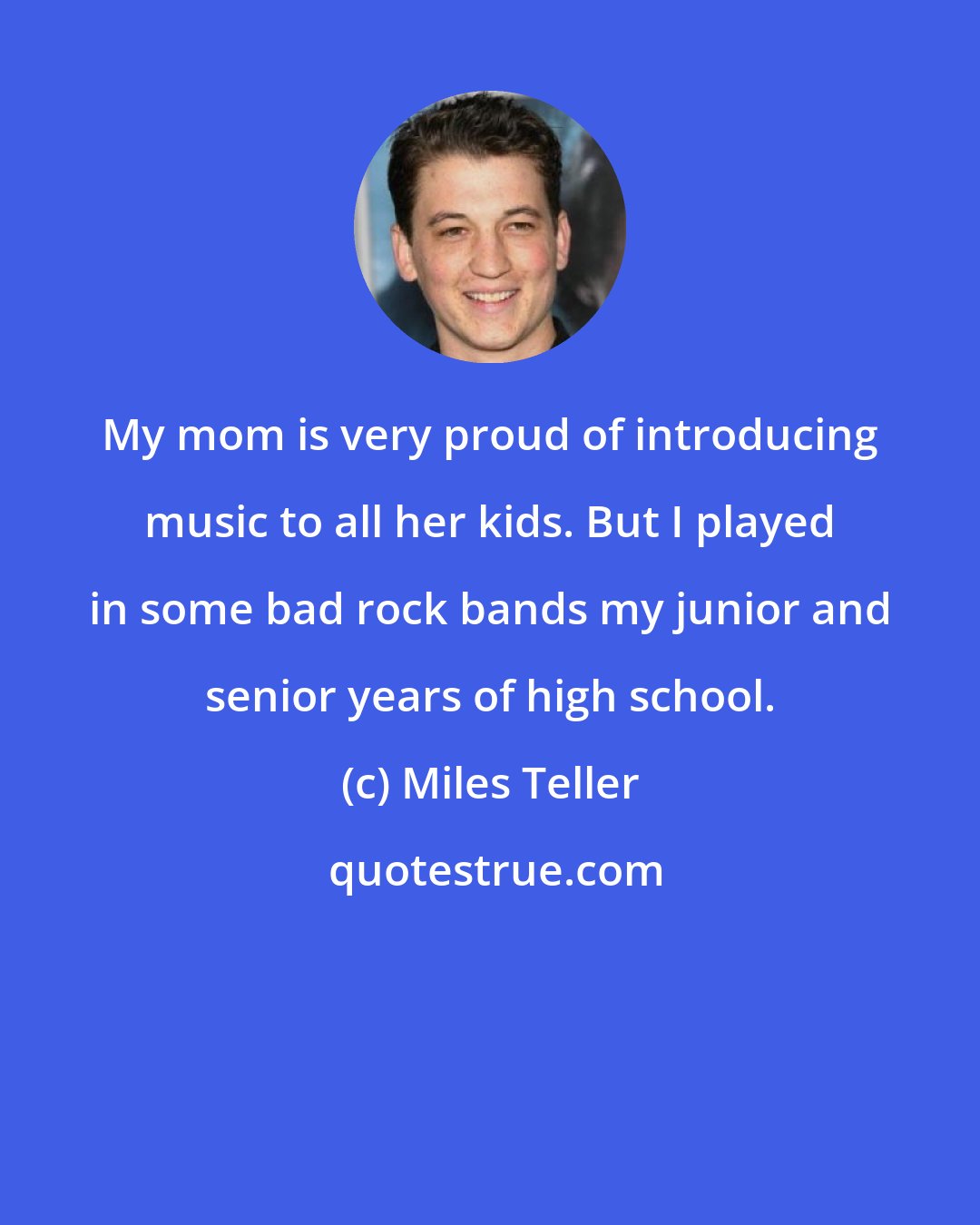 Miles Teller: My mom is very proud of introducing music to all her kids. But I played in some bad rock bands my junior and senior years of high school.