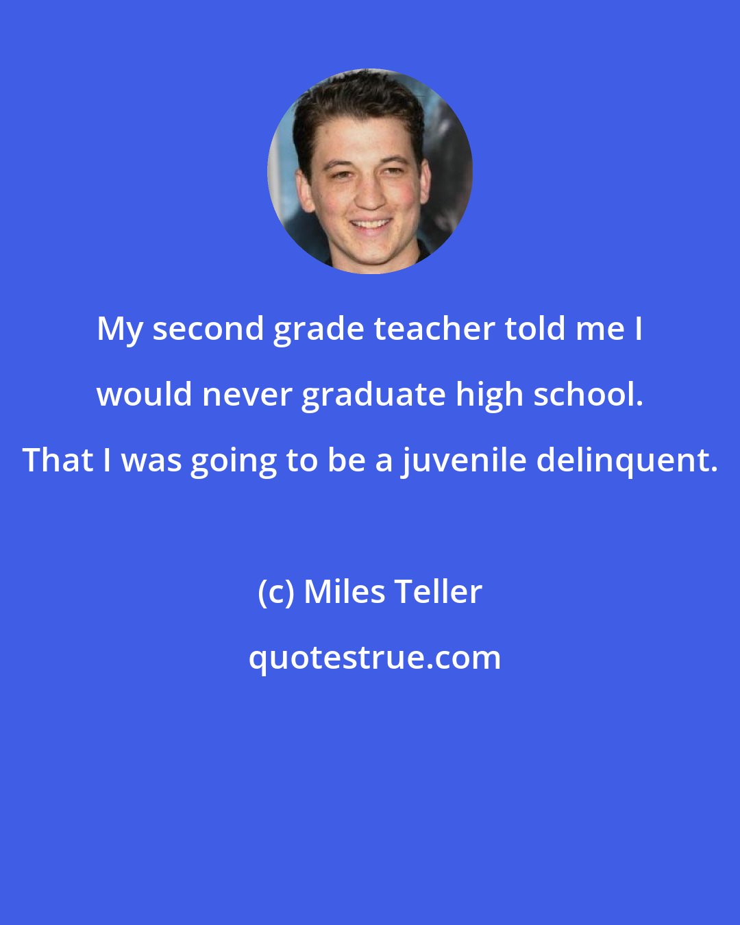 Miles Teller: My second grade teacher told me I would never graduate high school. That I was going to be a juvenile delinquent.