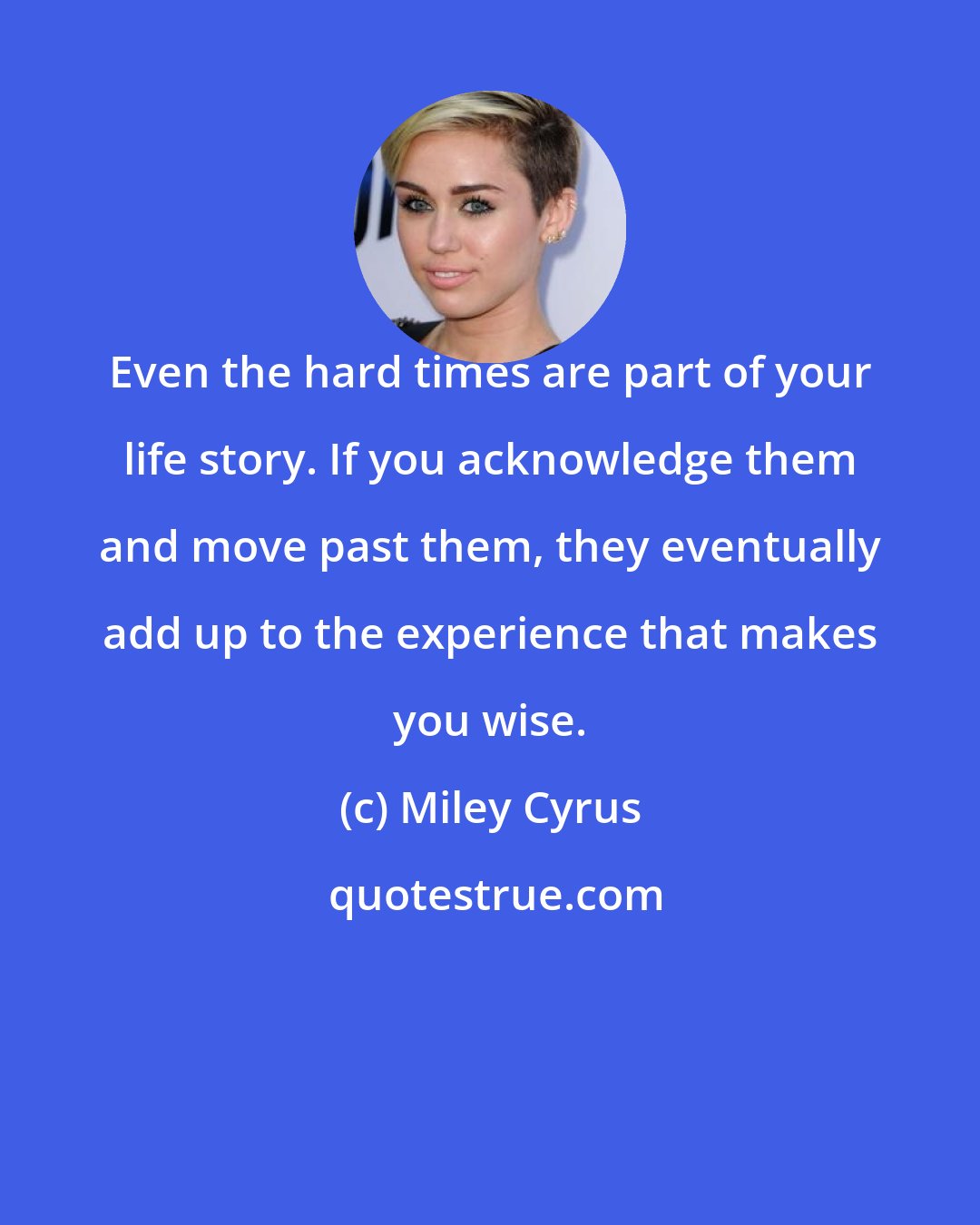 Miley Cyrus: Even the hard times are part of your life story. If you acknowledge them and move past them, they eventually add up to the experience that makes you wise.