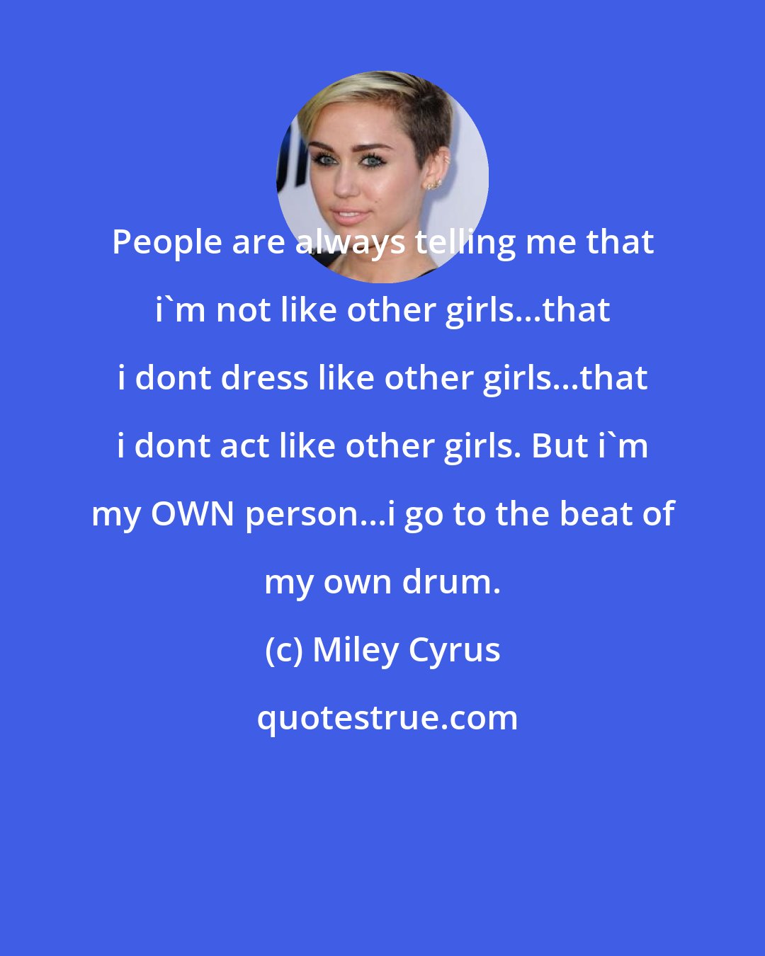 Miley Cyrus: People are always telling me that i'm not like other girls...that i dont dress like other girls...that i dont act like other girls. But i'm my OWN person...i go to the beat of my own drum.