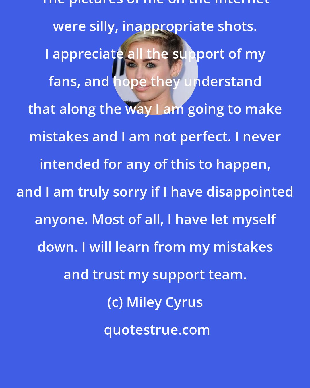 Miley Cyrus: The pictures of me on the Internet were silly, inappropriate shots. I appreciate all the support of my fans, and hope they understand that along the way I am going to make mistakes and I am not perfect. I never intended for any of this to happen, and I am truly sorry if I have disappointed anyone. Most of all, I have let myself down. I will learn from my mistakes and trust my support team.
