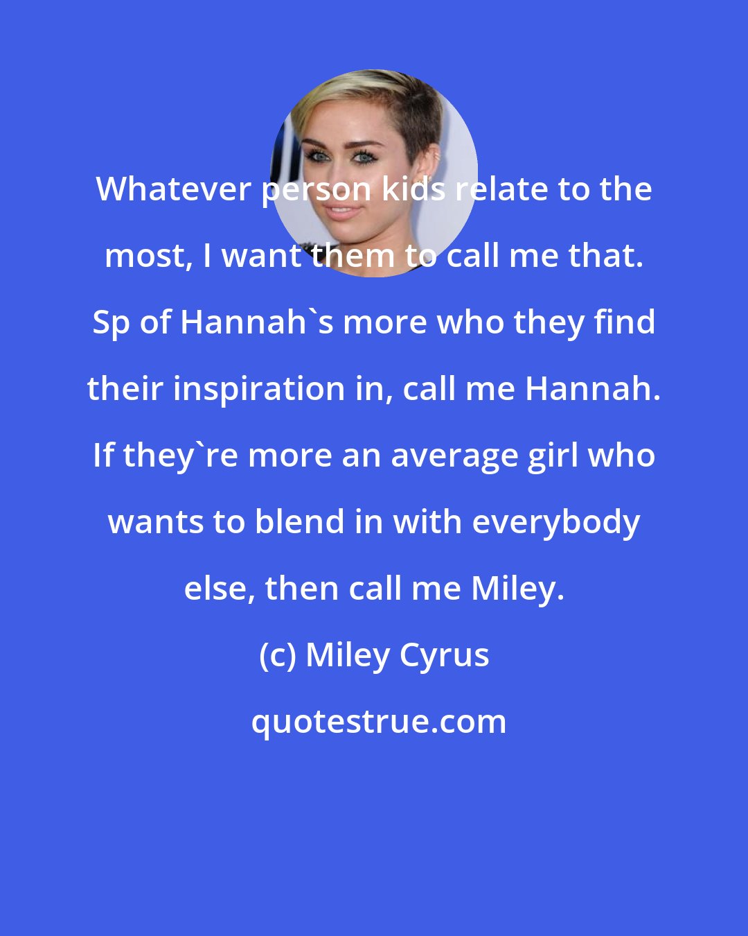 Miley Cyrus: Whatever person kids relate to the most, I want them to call me that. Sp of Hannah's more who they find their inspiration in, call me Hannah. If they're more an average girl who wants to blend in with everybody else, then call me Miley.