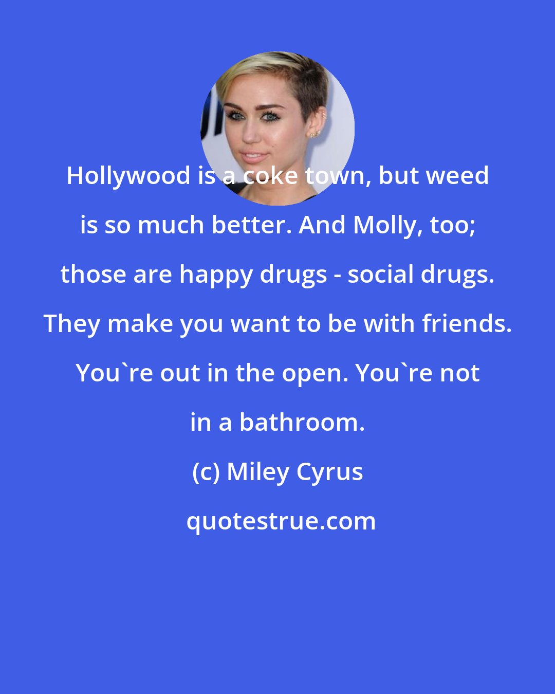 Miley Cyrus: Hollywood is a coke town, but weed is so much better. And Molly, too; those are happy drugs - social drugs. They make you want to be with friends. You're out in the open. You're not in a bathroom.