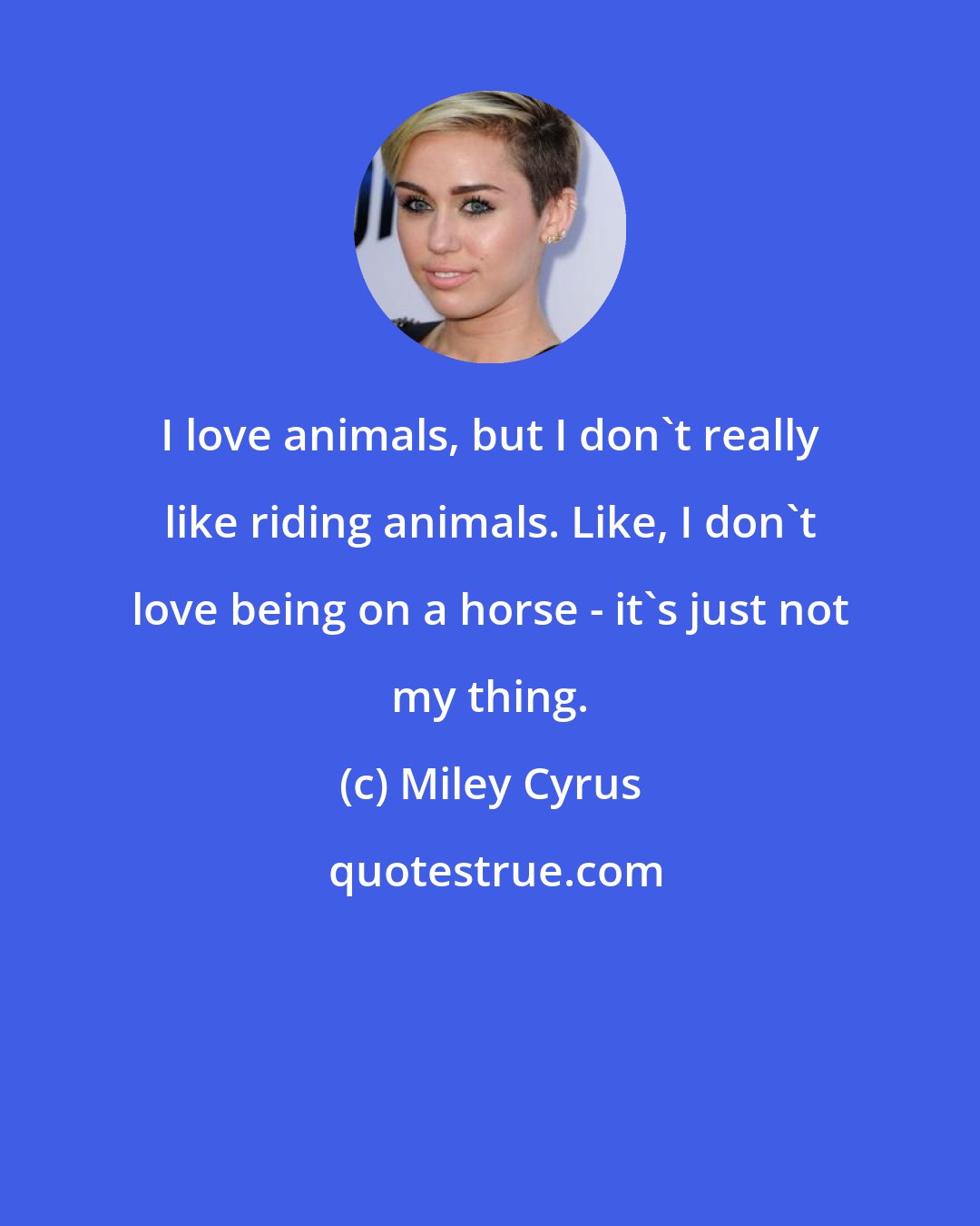 Miley Cyrus: I love animals, but I don't really like riding animals. Like, I don't love being on a horse - it's just not my thing.